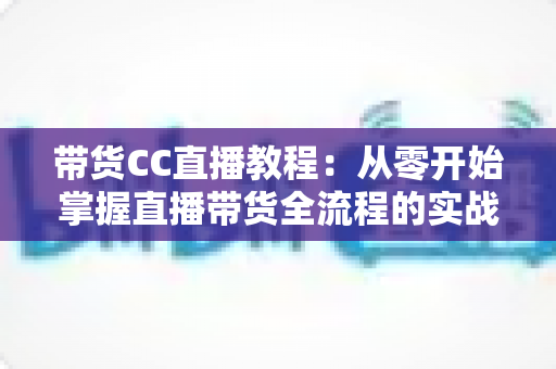 带货CC直播教程:从零开始掌握直播带货全流程的实战指南 带货CC直播教程:从零开始掌握直播带货全流程的实战指南