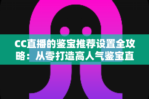 CC直播的鉴宝推荐设置全攻略：从零打造高人气鉴宝直播间的实战指南