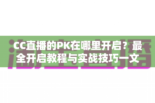 CC直播的PK在哪里开启？最全开启教程与实战技巧一文讲清