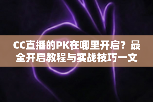 CC直播的PK在哪里开启？最全开启教程与实战技巧一文讲清