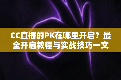 CC直播的PK在哪里开启？最全开启教程与实战技巧一文讲清