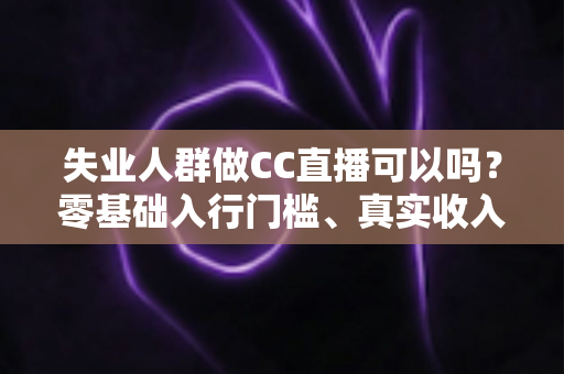 失业人群做CC直播可以吗？零基础入行门槛、真实收入与转型避坑全解析