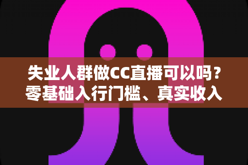失业人群做CC直播可以吗？零基础入行门槛、真实收入与转型避坑全解析