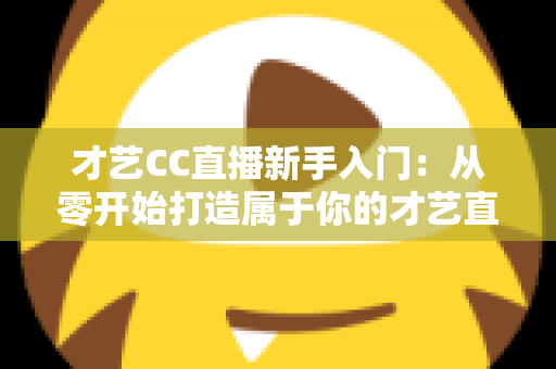 才艺CC直播新手入门：从零开始打造属于你的才艺直播间全攻略