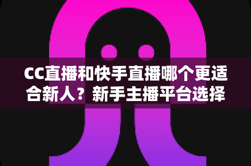 CC直播和快手直播哪个更适合新人？新手主播平台选择深度对比指南