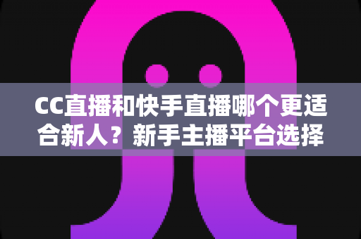CC直播和快手直播哪个更适合新人？新手主播平台选择深度对比指南