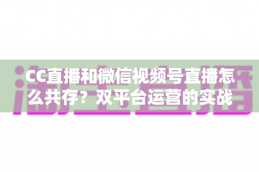 CC直播和微信视频号直播怎么共存?双平台运营的实战策略全解析 CC直播和微信视频号直播怎么共存?双平台运营的实战策略全解析