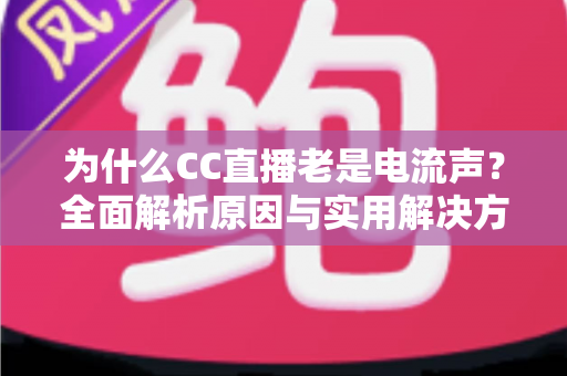 为什么CC直播老是电流声？全面解析原因与实用解决方案指南