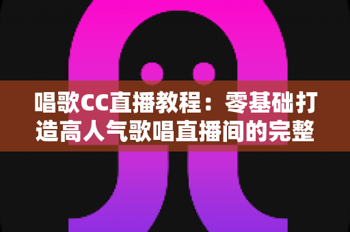 唱歌CC直播教程：零基础打造高人气歌唱直播间的完整实战指南