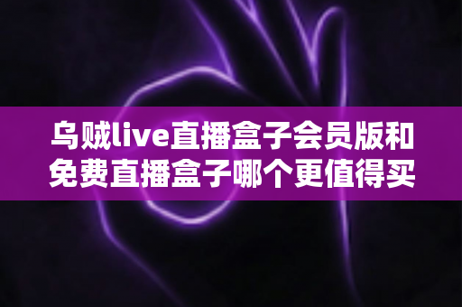 乌贼live直播盒子会员版和免费直播盒子哪个更值得买？全面对比与选购指南帮你做决定
