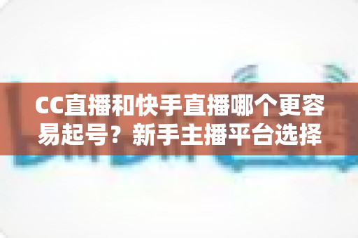 CC直播和快手直播哪个更容易起号？新手主播平台选择与快速起号全攻略