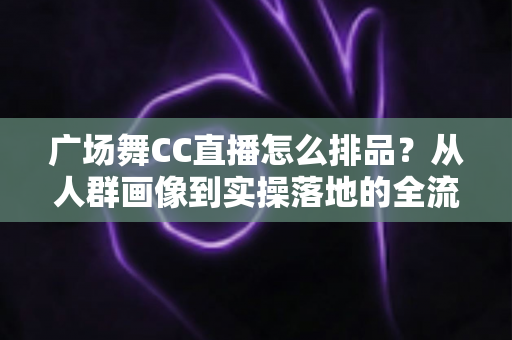广场舞CC直播怎么排品？从人群画像到实操落地的全流程排品指南