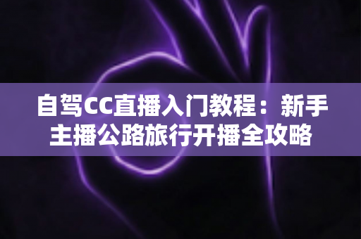 自驾CC直播入门教程:新手主播公路旅行开播全攻略 自驾CC直播入门教程:新手主播公路旅行开播全攻略