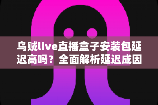 乌贼live直播盒子安装包延迟高吗?全面解析延迟成因与实用优化方案 乌贼live直播盒子安装包延迟高吗?全面解析延迟成因与实用优化方案