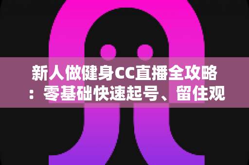 新人做健身CC直播全攻略：零基础快速起号、留住观众与稳定变现的实战指南