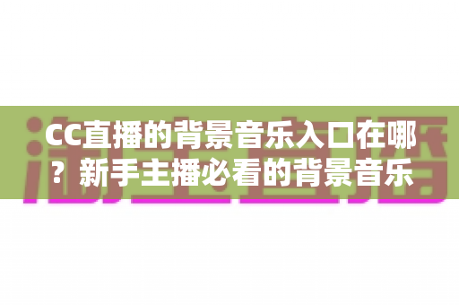 CC直播的背景音乐入口在哪?新手主播必看的背景音乐设置全攻略 CC直播的背景音乐入口在哪?新手主播必看的背景音乐设置全攻略