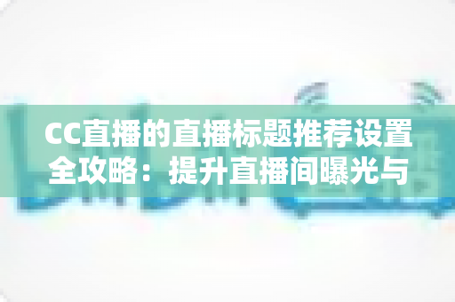 CC直播的直播标题推荐设置全攻略：提升直播间曝光与人气的实用指南