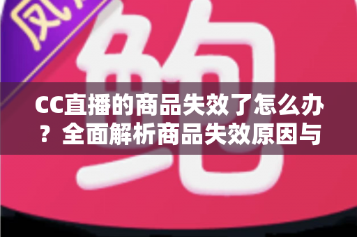CC直播的商品失效了怎么办？全面解析商品失效原因与应对方法一文读懂