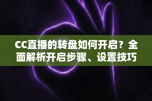 CC直播的转盘如何开启？全面解析开启步骤、设置技巧与常见问题