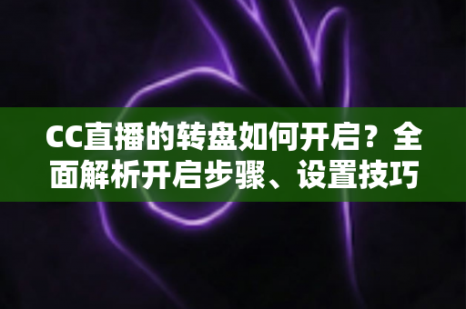 CC直播的转盘如何开启？全面解析开启步骤、设置技巧与常见问题