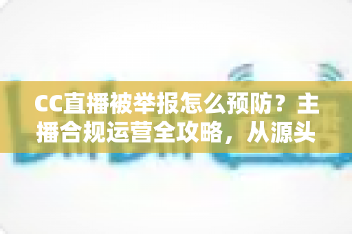 CC直播被举报怎么预防？主播合规运营全攻略，从源头化解举报风险