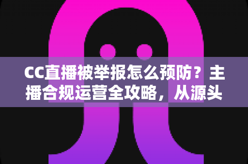 CC直播被举报怎么预防？主播合规运营全攻略，从源头化解举报风险