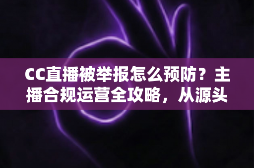 CC直播被举报怎么预防？主播合规运营全攻略，从源头化解举报风险