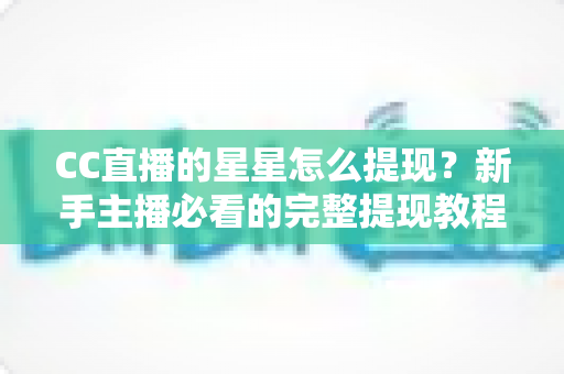 CC直播的星星怎么提现？新手主播必看的完整提现教程与避坑指南