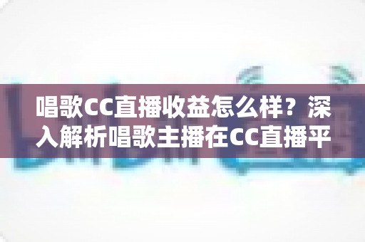 唱歌CC直播收益怎么样？深入解析唱歌主播在CC直播平台的真实收入构成与提升攻略