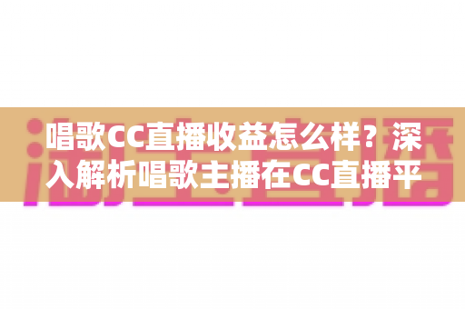 唱歌CC直播收益怎么样？深入解析唱歌主播在CC直播平台的真实收入构成与提升攻略
