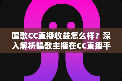 唱歌CC直播收益怎么样？深入解析唱歌主播在CC直播平台的真实收入构成与提升攻略