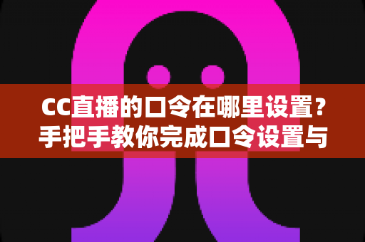 CC直播的口令在哪里设置？手把手教你完成口令设置与使用全攻略