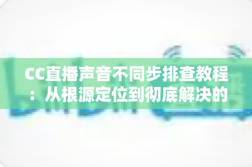 CC直播声音不同步排查教程：从根源定位到彻底解决的完整指南