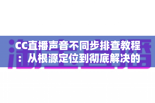 CC直播声音不同步排查教程：从根源定位到彻底解决的完整指南