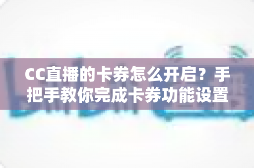 CC直播的卡券怎么开启？手把手教你完成卡券功能设置，提升直播间互动与转化