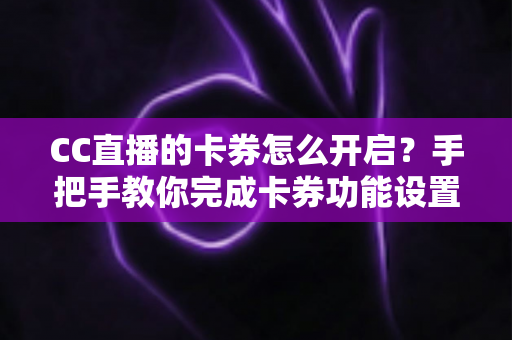 CC直播的卡券怎么开启？手把手教你完成卡券功能设置，提升直播间互动与转化