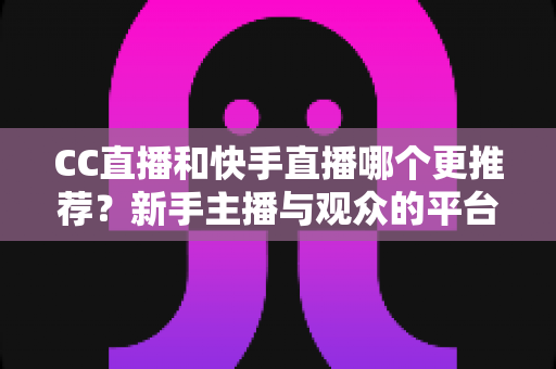 CC直播和快手直播哪个更推荐？新手主播与观众的平台选择全攻略