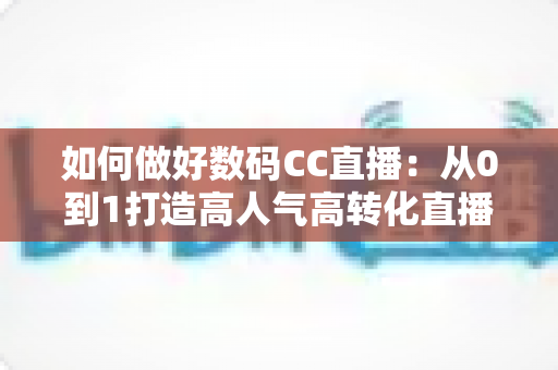 如何做好数码CC直播：从0到1打造高人气高转化直播间的实战指南