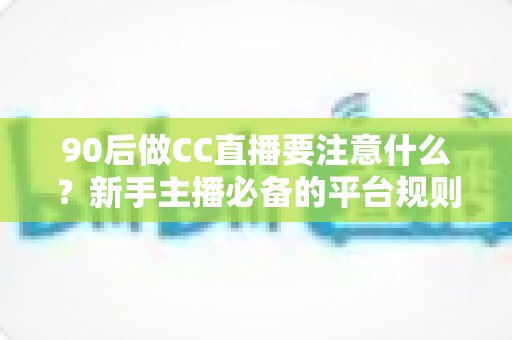 90后做CC直播要注意什么?新手主播必备的平台规则、内容定位与变现全攻略 90后做CC直播要注意什么?新手主播必备的平台规则、内容定位与变现全攻略