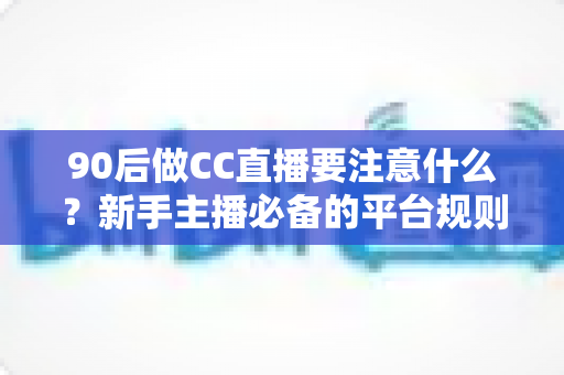 90后做CC直播要注意什么？新手主播必备的平台规则、内容定位与变现全攻略