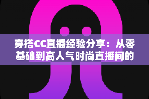 穿搭CC直播经验分享:从零基础到高人气时尚直播间的实战指南 穿搭CC直播经验分享:从零基础到高人气时尚直播间的实战指南