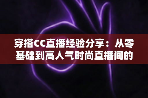 穿搭CC直播经验分享:从零基础到高人气时尚直播间的实战指南 穿搭CC直播经验分享:从零基础到高人气时尚直播间的实战指南