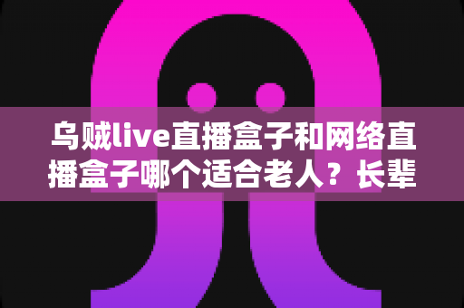 乌贼live直播盒子和网络直播盒子哪个适合老人?长辈电视盒子选购全攻略 乌贼live直播盒子和网络直播盒子哪个适合老人?长辈电视盒子选购全攻略