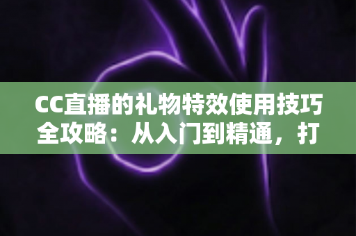 CC直播的礼物特效使用技巧全攻略：从入门到精通，打造高人气直播间互动体验