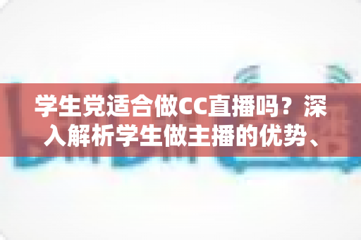 学生党适合做CC直播吗？深入解析学生做主播的优势、门槛与避坑全指南