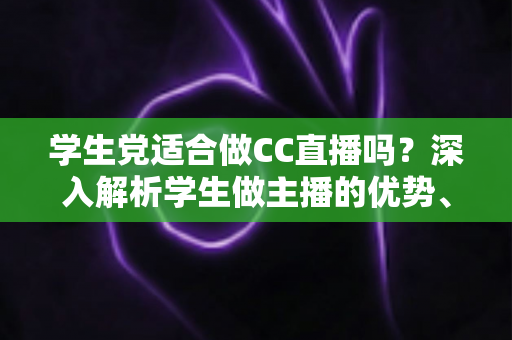 学生党适合做CC直播吗？深入解析学生做主播的优势、门槛与避坑全指南