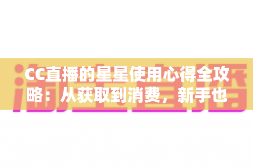 CC直播的星星使用心得全攻略：从获取到消费，新手也能玩转直播礼物经济