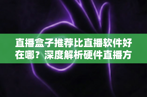 直播盒子推荐比直播软件好在哪？深度解析硬件直播方案的核心优势与选购指南