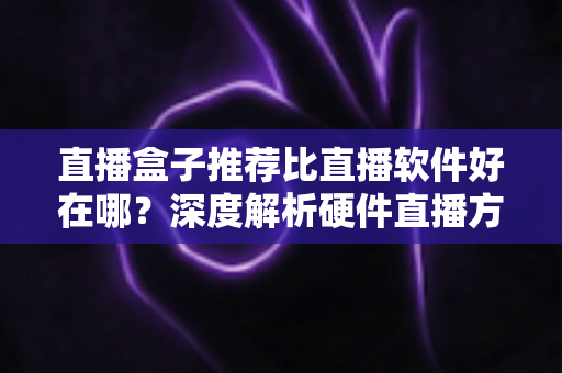 直播盒子推荐比直播软件好在哪？深度解析硬件直播方案的核心优势与选购指南