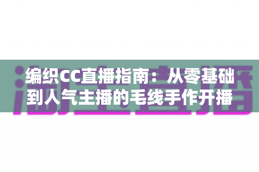 编织CC直播指南:从零基础到人气主播的毛线手作开播全攻略 编织CC直播指南:从零基础到人气主播的毛线手作开播全攻略